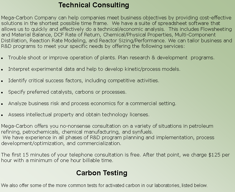 Text Box:                              Technical ConsultingMega-Carbon Company can help companies meet business objectives by providing cost-effective solutions in the shortest possible time frame.  We have a suite of spreadsheet software that allows us to quickly and effectively do a technical/economic analysis.  This includes Flowsheeting and Material Balance, DCF Rate of Return, Chemical/Physical Properties, Multi-Component Distillation, Reaction Rate Modeling, and Reactor Sizing/Performance. We can tailor business and R&D programs to meet your specific needs by offering the following services:Trouble shoot or improve operation of plants. Plan research & development  programs.Interpret experimental data and help to develop kinetic/process models.Identify critical success factors, including competitive activities.Specify preferred catalysts, carbons or processes.Analyze business risk and process economics for a commercial setting.Assess intellectual property and obtain technology licenses.Mega-Carbon offers you no-nonsense consultation on a variety of situations in petroleum refining, petrochemicals, chemical manufacturing, and synfuels. We have experience in all phases of R&D program planning and implementation, process development/optimization, and commercialization.  The first 15 minutes of your telephone consultation is free. After that point, we charge $125 per hour with a minimum of one hour billable time.                                       Carbon TestingWe also offer some of the more common tests for activated carbon in our laboratories, listed below. 
